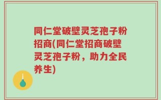 同仁堂破壁灵芝孢子粉招商(同仁堂招商破壁灵芝孢子粉，助力全民养生)