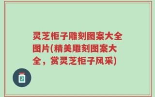 灵芝柜子雕刻图案大全图片(精美雕刻图案大全，赏灵芝柜子风采)