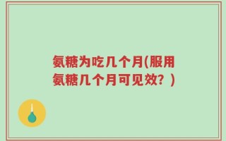 氨糖为吃几个月(服用氨糖几个月可见效？)