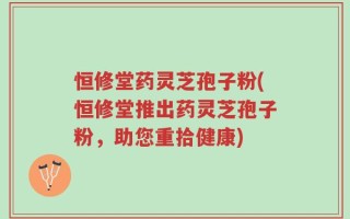 恒修堂药灵芝孢子粉(恒修堂推出药灵芝孢子粉，助您重拾健康)