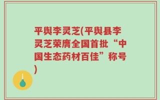 平舆李灵芝(平舆县李灵芝荣膺全国首批“中国生态药材百佳”称号)