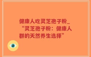 健康人吃灵芝孢子粉_“灵芝孢子粉：健康人群的天然养生选择”
