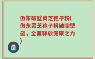 傲东破壁灵芝孢子粉(傲东灵芝孢子粉破除壁垒，全面释放健康之力)