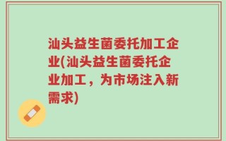 汕头益生菌委托加工企业(汕头益生菌委托企业加工，为市场注入新需求)