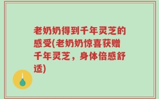 老奶奶得到千年灵芝的感受(老奶奶惊喜获赠千年灵芝，身体倍感舒适)