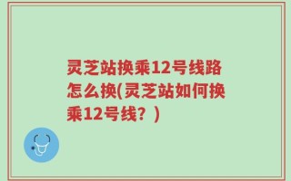 灵芝站换乘12号线路怎么换(灵芝站如何换乘12号线？)