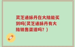 灵芝通脉丹在大陆能买到吗(灵芝通脉丹有大陆销售渠道吗？)