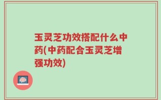 玉灵芝功效搭配什么中药(中药配合玉灵芝增强功效)