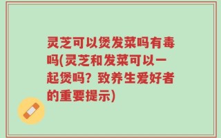 灵芝可以煲发菜吗有毒吗(灵芝和发菜可以一起煲吗？致养生爱好者的重要提示)
