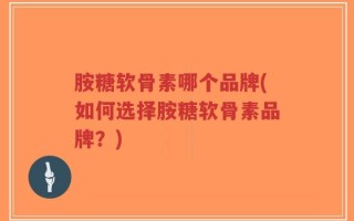 胺糖软骨素哪个品牌(如何选择胺糖软骨素品牌？)