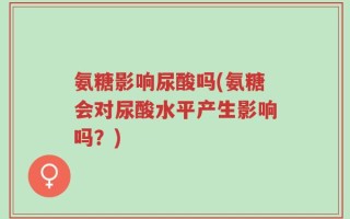 氨糖影响尿酸吗(氨糖会对尿酸水平产生影响吗？)