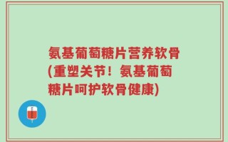 氨基葡萄糖片营养软骨(重塑关节！氨基葡萄糖片呵护软骨健康)