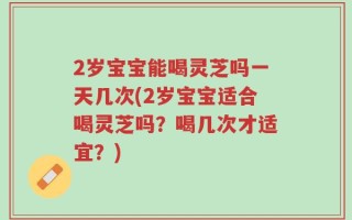 2岁宝宝能喝灵芝吗一天几次(2岁宝宝适合喝灵芝吗？喝几次才适宜？)