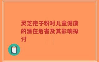 灵芝孢子粉对儿童健康的潜在危害及其影响探讨