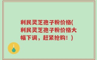 利民灵芝孢子粉价格(利民灵芝孢子粉价格大幅下调，赶紧抢购！)