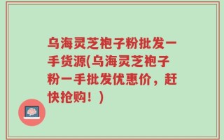 乌海灵芝袍子粉批发一手货源(乌海灵芝袍子粉一手批发优惠价，赶快抢购！)
