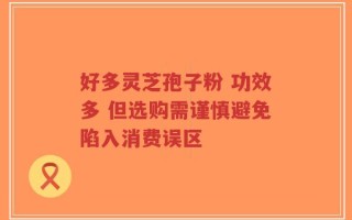 好多灵芝孢子粉 功效多 但选购需谨慎避免陷入消费误区