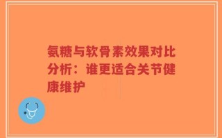 氨糖与软骨素效果对比分析：谁更适合关节健康维护