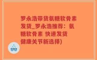 罗永浩带货氨糖软骨素发货_罗永浩推荐：氨糖软骨素 快速发货 健康关节新选择)
