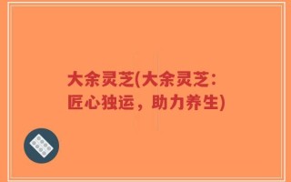 大余灵芝(大余灵芝：匠心独运，助力养生)
