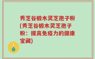 秀芝谷椴木灵芝孢子粉(秀芝谷椴木灵芝孢子粉：提高免疫力的健康宝藏)