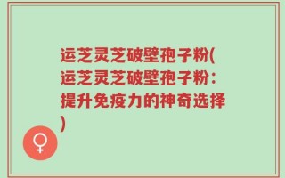 运芝灵芝破壁孢子粉(运芝灵芝破壁孢子粉：提升免疫力的神奇选择)
