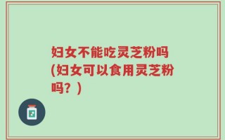 妇女不能吃灵芝粉吗 (妇女可以食用灵芝粉吗？)