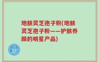 地肤灵芝孢子粉(地肤灵芝孢子粉——护肤养颜的明星产品)