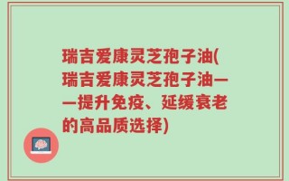 瑞吉爱康灵芝孢子油(瑞吉爱康灵芝孢子油——提升免疫、延缓衰老的高品质选择)