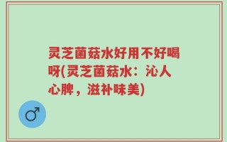 灵芝菌菇水好用不好喝呀(灵芝菌菇水：沁人心脾，滋补味美)