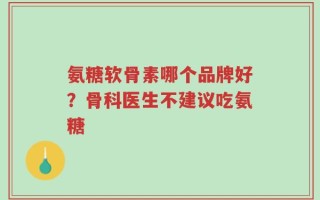 氨糖软骨素哪个品牌好？骨科医生不建议吃氨糖
