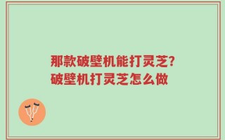 那款破壁机能打灵芝？破壁机打灵芝怎么做