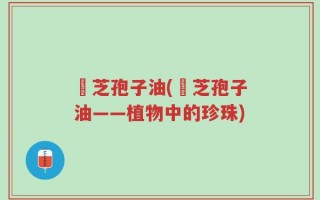 靈芝孢子油(靈芝孢子油——植物中的珍珠)