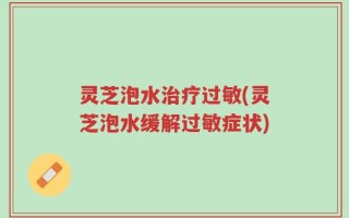 灵芝泡水治疗过敏(灵芝泡水缓解过敏症状)