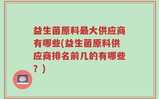 益生菌原料最大供应商有哪些(益生菌原料供应商排名前几的有哪些？)