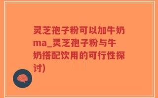 灵芝孢子粉可以加牛奶ma_灵芝孢子粉与牛奶搭配饮用的可行性探讨)