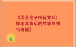 《灵芝孢子粉蒋文兵：探索其背后的故事与独特价值》