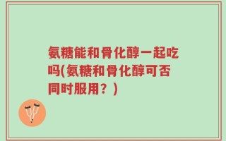 氨糖能和骨化醇一起吃吗(氨糖和骨化醇可否同时服用？)