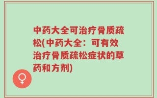 中药大全可治疗骨质疏松(中药大全：可有效治疗骨质疏松症状的草药和方剂)