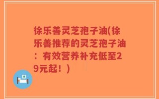 徐乐善灵芝孢子油(徐乐善推荐的灵芝孢子油：有效营养补充低至29元起！)