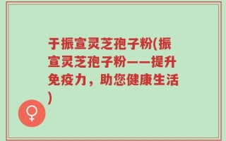 于振宣灵芝孢子粉(振宣灵芝孢子粉——提升免疫力，助您健康生活)