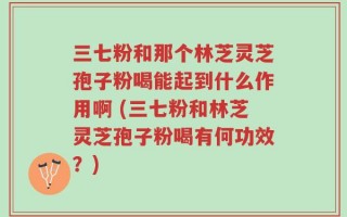 三七粉和那个林芝灵芝孢子粉喝能起到什么作用啊 (三七粉和林芝灵芝孢子粉喝有何功效？)