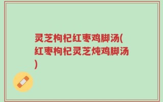 灵芝枸杞红枣鸡脚汤(红枣枸杞灵芝炖鸡脚汤)