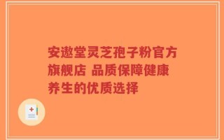 安遨堂灵芝孢子粉官方旗舰店 品质保障健康养生的优质选择