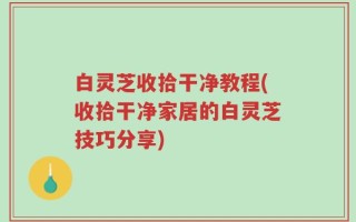 白灵芝收拾干净教程(收拾干净家居的白灵芝技巧分享)