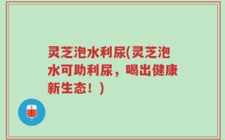 灵芝泡水利尿(灵芝泡水可助利尿，喝出健康新生态！)