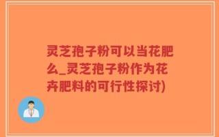 灵芝孢子粉可以当花肥么_灵芝孢子粉作为花卉肥料的可行性探讨)