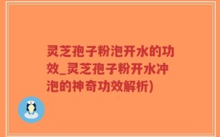 灵芝孢子粉泡开水的功效_灵芝孢子粉开水冲泡的神奇功效解析)