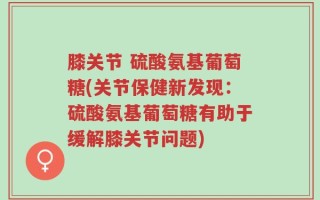 膝关节 硫酸氨基葡萄糖(关节保健新发现：硫酸氨基葡萄糖有助于缓解膝关节问题)