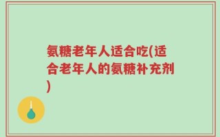 氨糖老年人适合吃(适合老年人的氨糖补充剂)